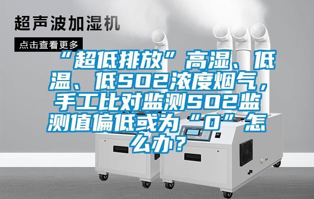 “超低排放”高濕、低溫、低SO2濃度煙氣，手工比對監測SO2監測值偏低或為“0”怎么辦？